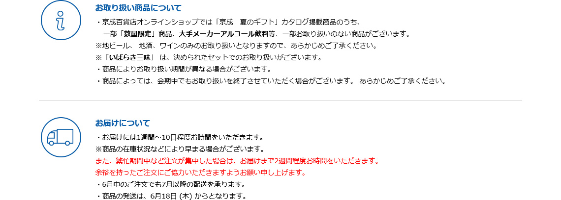 ■お取り扱い商品について：・京成百貨店オンラインショップでは「京成　夏のギフト」カタログ掲載商品のうち、一部「数量限定」商品、大手メーカーアルコール飲料等、一部お取り扱いのない商品がございます。※地ビール、地酒、ワインのみのお取り扱いとなりますので、あらかじめご了承ください。※「いばらき三昧」は、決められたセットでのお取り扱いがございます。・商品によりお取り扱い期間が異なる場合がございます。・商品によっては、会期中でもお取り扱いを終了させていただく場合がございます。あらかじめご了承ください。　■お届けについて：・お届けには1週間～10日程度お時間をいただきます。※商品の在庫状況などにより早まる場合がございます。また、繁忙期間中など注文が集中した場合は、お届けまで2週間程度お時間をいただきます。余裕を持ったご注文にご協力いただきますようお願い申し上げます。・6月中のご注文でも7月以降の配送を承ります。・商品の発送は、6月18日(木)からとなります。