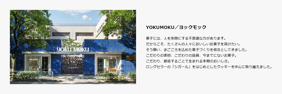 YOKUMOKU／ヨックモック｜菓子には、人を笑顔にする不思議な力があります。だからこそ、たくさんの人々においしいお菓子を届けたい。そう願い、まごころを込めた菓子づくりを信念としてきました。こだわりの素材、こだわりの品質、今までにないお菓子。こだわり、創造することで生まれる本物のおいしさ。ロングセラーの「シガール」をはじめとしたクッキーを中心に取り揃えました。